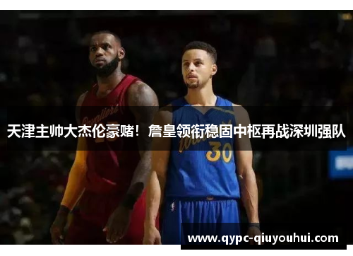 天津主帅大杰伦豪赌！詹皇领衔稳固中枢再战深圳强队