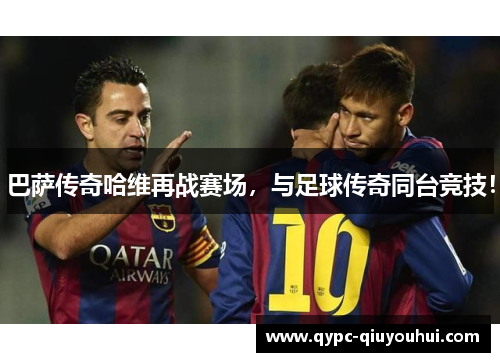 巴萨传奇哈维再战赛场，与足球传奇同台竞技！